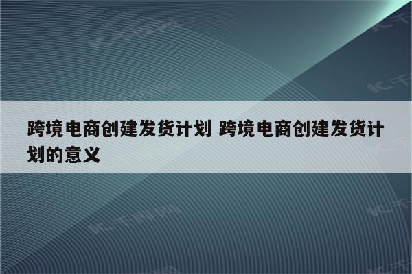 跨境电商创建发货计划 跨境电商创建发货计划的意义
