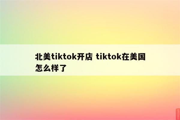 北美tiktok开店 tiktok在美国怎么样了