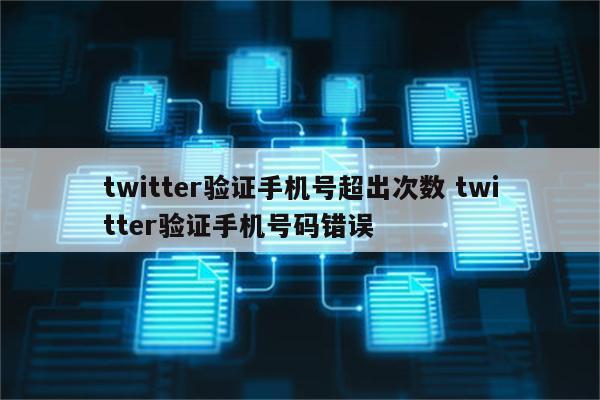 twitter验证手机号超出次数 twitter验证手机号码错误