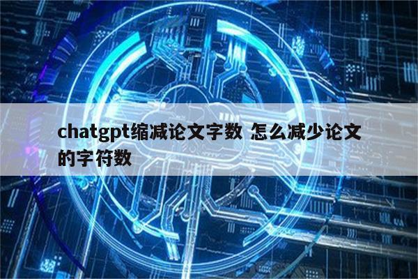chatgpt缩减论文字数 怎么减少论文的字符数