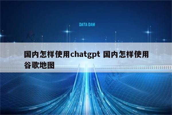 国内怎样使用chatgpt 国内怎样使用谷歌地图