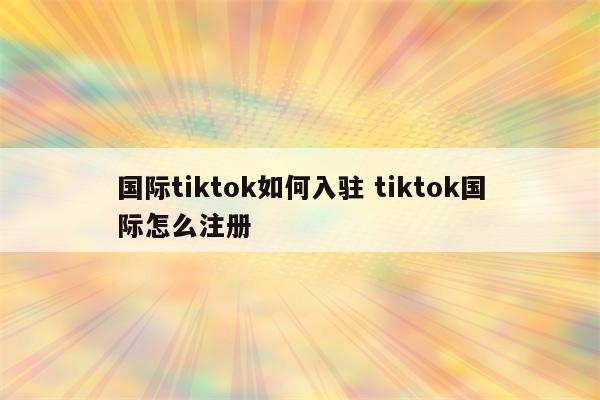 国际tiktok如何入驻 tiktok国际怎么注册