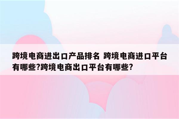 跨境电商进出口产品排名 跨境电商进口平台有哪些?跨境电商出口平台有哪些?