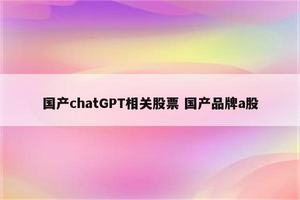 国产chatGPT相关股票 国产品牌a股