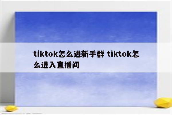 tiktok怎么进新手群 tiktok怎么进入直播间