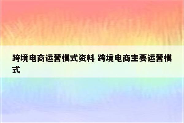 跨境电商运营模式资料 跨境电商主要运营模式