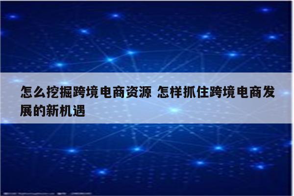 怎么挖掘跨境电商资源 怎样抓住跨境电商发展的新机遇