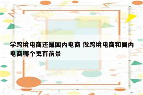 学跨境电商还是国内电商 做跨境电商和国内电商哪个更有前景