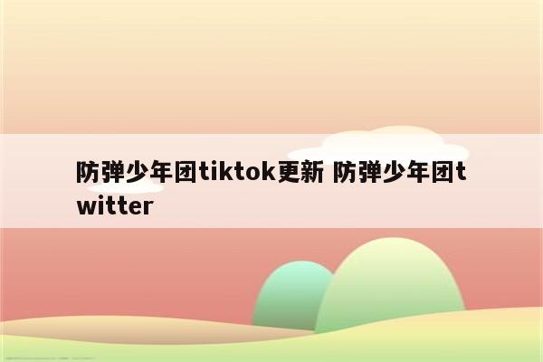 防弹少年团tiktok更新 防弹少年团twitter