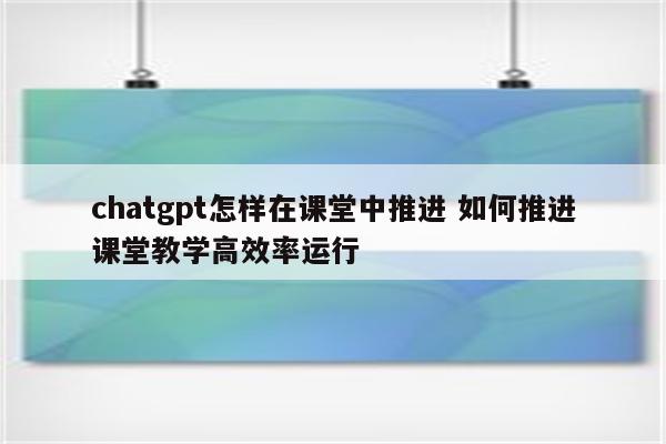 chatgpt怎样在课堂中推进 如何推进课堂教学高效率运行