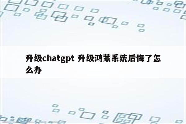 升级chatgpt 升级鸿蒙系统后悔了怎么办