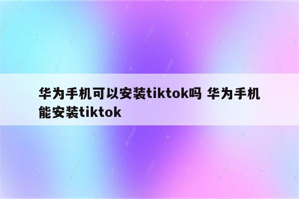 华为手机可以安装tiktok吗 华为手机能安装tiktok