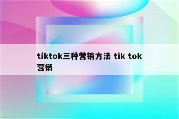 tiktok三种营销方法 tik tok营销
