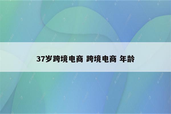 37岁跨境电商 跨境电商 年龄