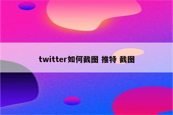 twitter如何截图 推特 截图