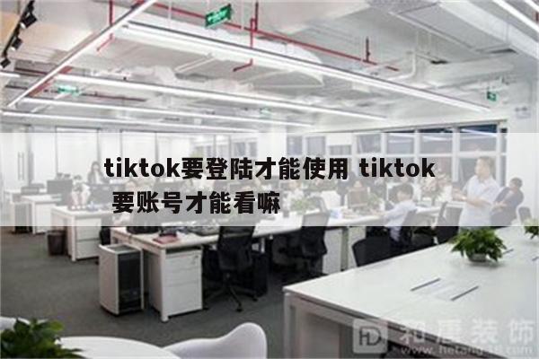 tiktok要登陆才能使用 tiktok 要账号才能看嘛