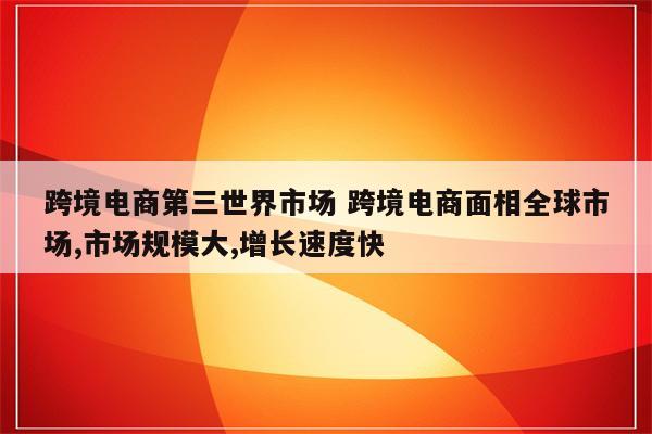 跨境电商第三世界市场 跨境电商面相全球市场,市场规模大,增长速度快