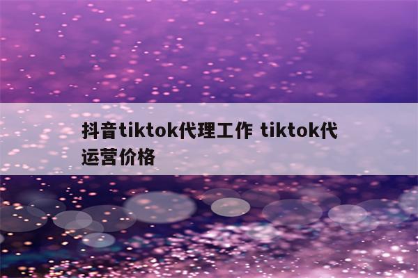 抖音tiktok代理工作 tiktok代运营价格