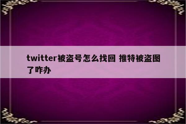 twitter被盗号怎么找回 推特被盗图了咋办
