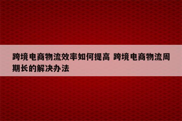 跨境电商物流效率如何提高 跨境电商物流周期长的解决办法