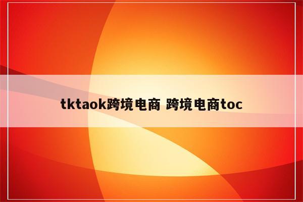 tktaok跨境电商 跨境电商toc