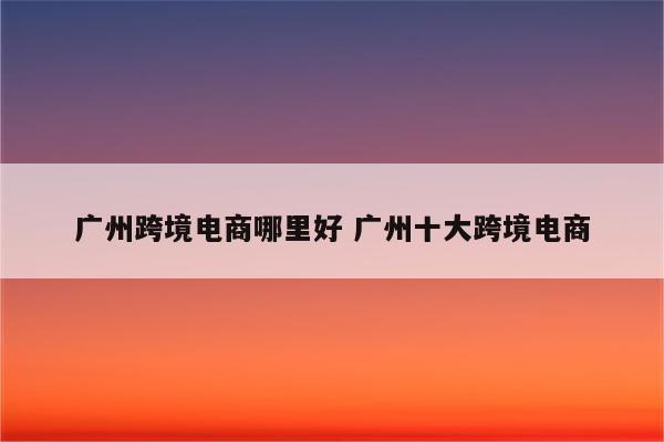 广州跨境电商哪里好 广州十大跨境电商