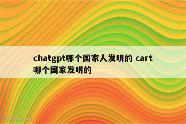 chatgpt哪个国家人发明的 cart哪个国家发明的