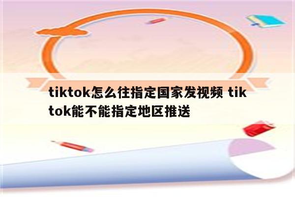 tiktok怎么往指定国家发视频 tiktok能不能指定地区推送