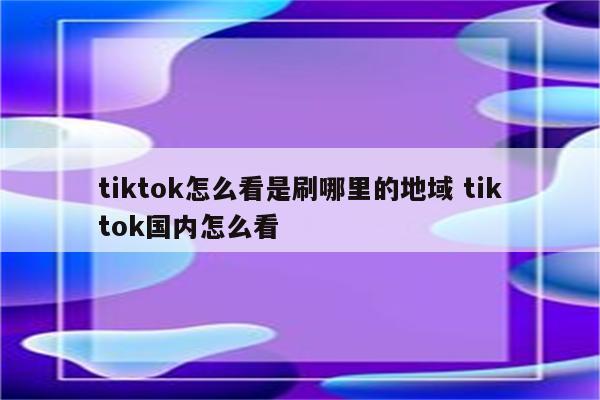 tiktok怎么看是刷哪里的地域 tiktok国内怎么看
