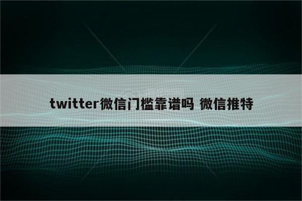 twitter微信门槛靠谱吗 微信推特