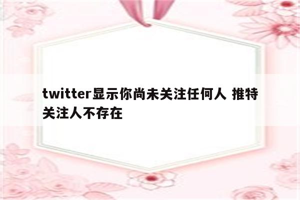 twitter显示你尚未关注任何人 推特关注人不存在