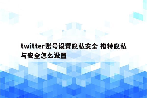 twitter账号设置隐私安全 推特隐私与安全怎么设置