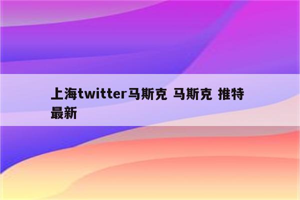 上海twitter马斯克 马斯克 推特 最新