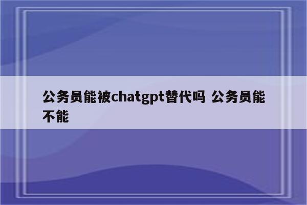 公务员能被chatgpt替代吗 公务员能不能