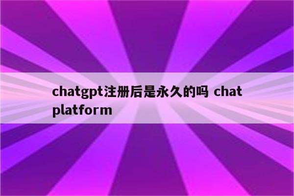 chatgpt注册后是永久的吗 chatplatform