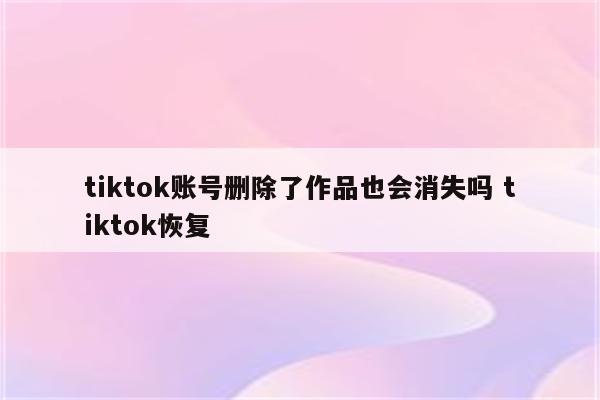 tiktok账号删除了作品也会消失吗 tiktok恢复