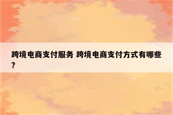 跨境电商支付服务 跨境电商支付方式有哪些?