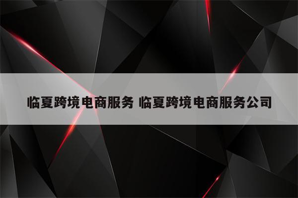 临夏跨境电商服务 临夏跨境电商服务公司