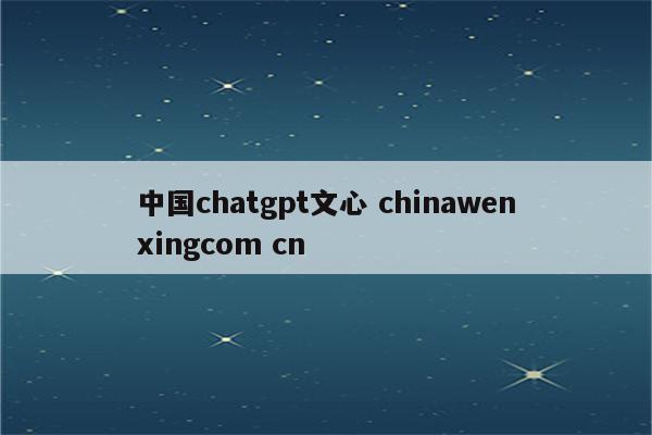 中国chatgpt文心 chinawenxingcom cn