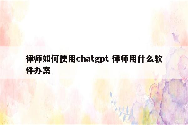 律师如何使用chatgpt 律师用什么软件办案