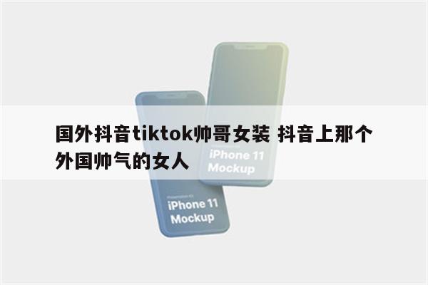 国外抖音tiktok帅哥女装 抖音上那个外国帅气的女人