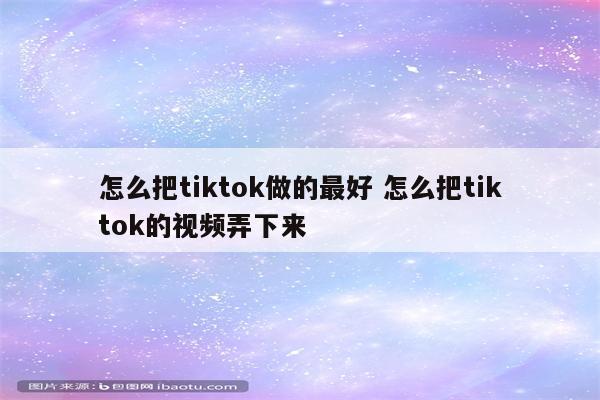 怎么把tiktok做的最好 怎么把tiktok的视频弄下来
