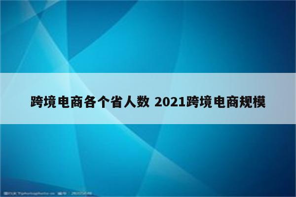 跨境电商各个省人数 2021跨境电商规模