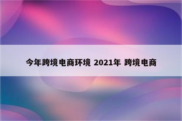 今年跨境电商环境 2021年 跨境电商