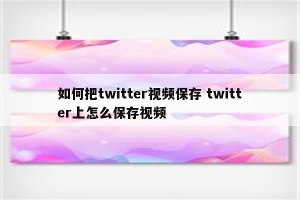如何把twitter视频保存 twitter上怎么保存视频