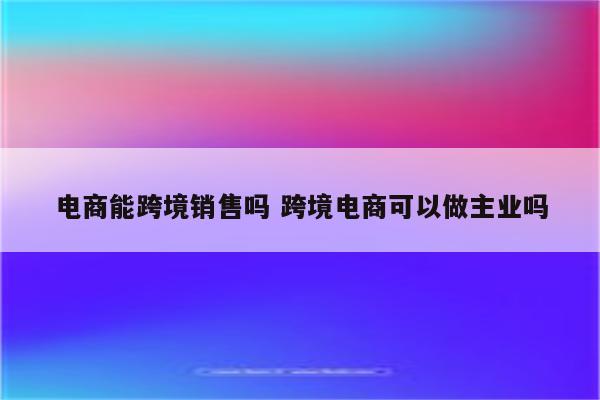 电商能跨境销售吗 跨境电商可以做主业吗