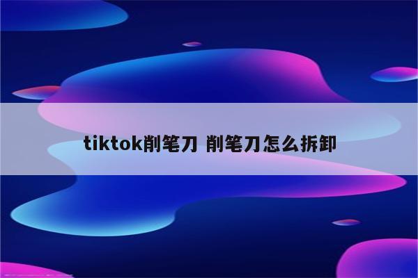 tiktok削笔刀 削笔刀怎么拆卸
