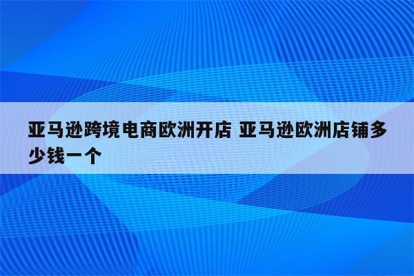 亚马逊跨境电商欧洲开店 亚马逊欧洲店铺多少钱一个