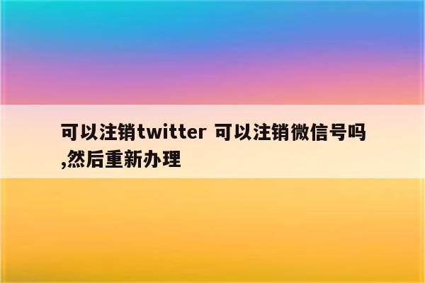 可以注销twitter 可以注销微信号吗,然后重新办理