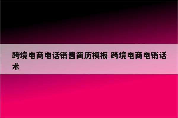 跨境电商电话销售简历模板 跨境电商电销话术